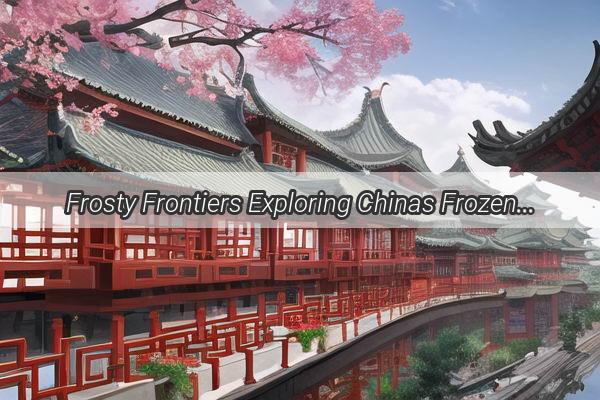 Frosty Frontiers Exploring Chinas Frozen Wonders Where Ice Wraps the Land